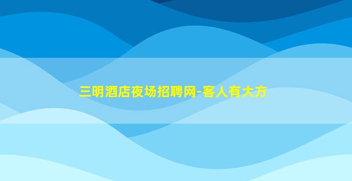 三明酒店夜场招聘网-客人有大方